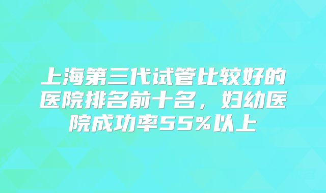 上海第三代试管比较好的医院排名前十名，妇幼医院成功率55%以上