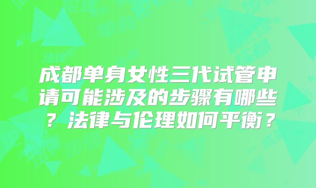 成都单身女性三代试管申请可能涉及的步骤有哪些?法律与伦理如何平衡?