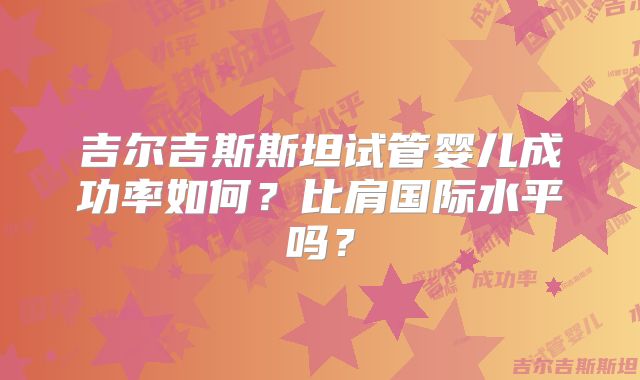 吉尔吉斯斯坦试管婴儿成功率如何?比肩国际水平吗?