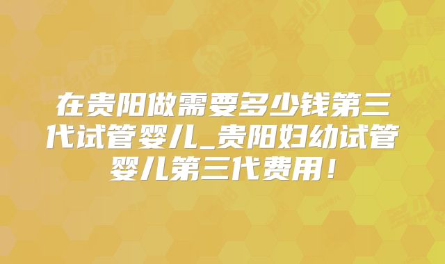 在贵阳做需要多少钱第三代试管婴儿_贵阳妇幼试管婴儿第三代费用!