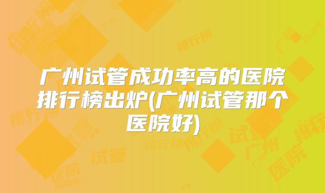 广州试管成功率高的医院排行榜出炉(广州试管那个医院好)