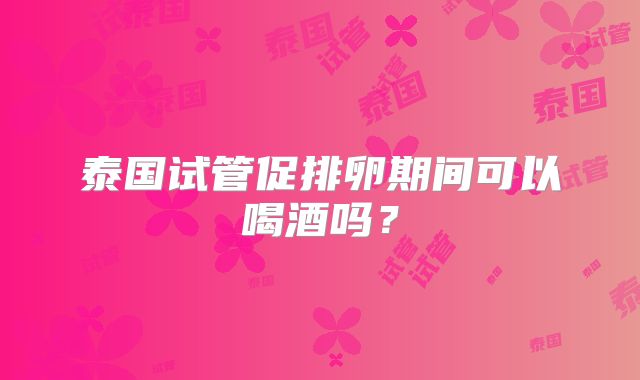 泰国试管促排卵期间可以喝酒吗?