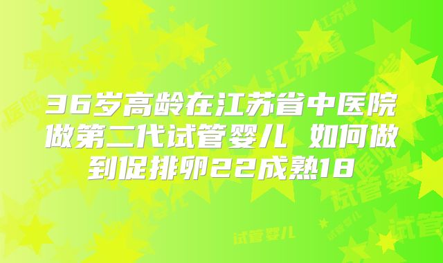 36岁高龄在江苏省中医院做第二代试管婴儿 如何做到促排卵22成熟18