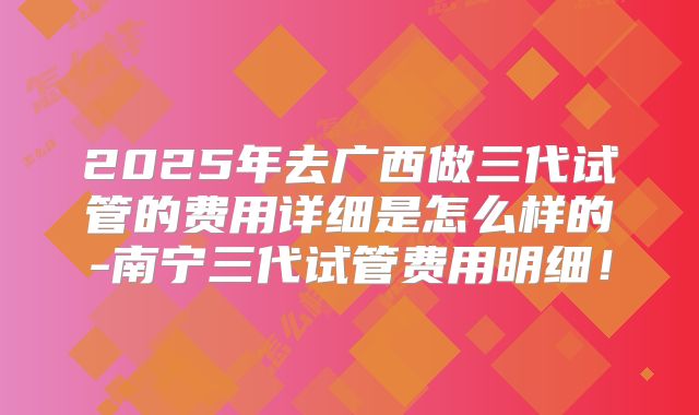 2025年去广西做三代试管的费用详细是怎么样的-南宁三代试管费用明细!