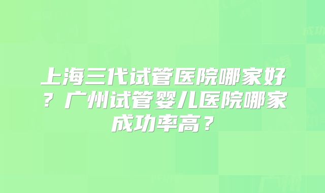 上海三代试管医院哪家好？广州试管婴儿医院哪家成功率高？