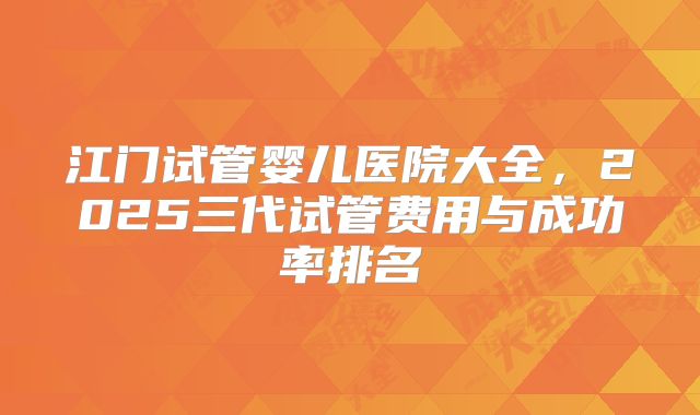 江门试管婴儿医院大全,2025三代试管费用与成功率排名
