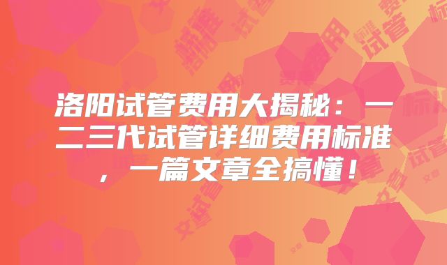 洛阳试管费用大揭秘：一二三代试管详细费用标准，一篇文章全搞懂！