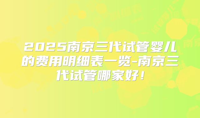 2025南京三代试管婴儿的费用明细表一览-南京三代试管哪家好！