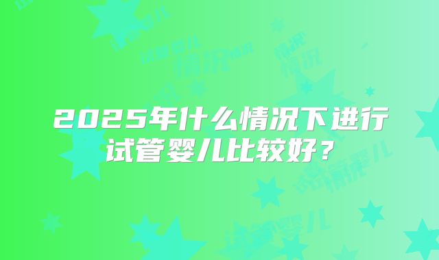2025年什么情况下进行试管婴儿比较好?