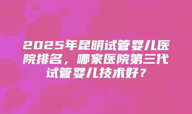 2025年昆明试管婴儿医院排名，哪家医院第三代试管婴儿技术好？