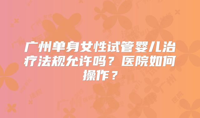 广州单身女性试管婴儿治疗法规允许吗?医院如何操作?