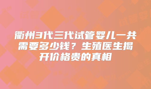 衢州3代三代试管婴儿一共需要多少钱？生殖医生揭开价格贵的真相