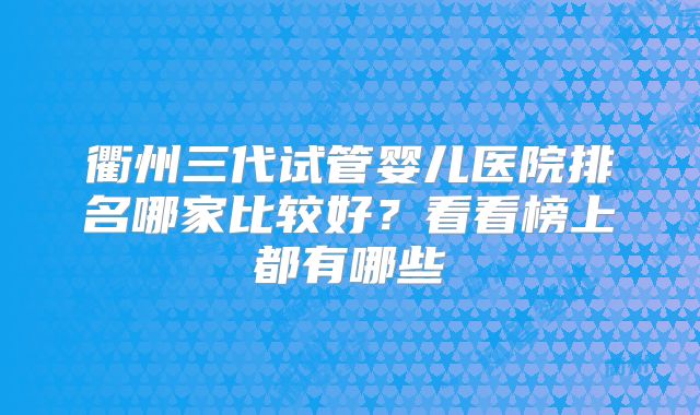 衢州三代试管婴儿医院排名哪家比较好?看看榜上都有哪些