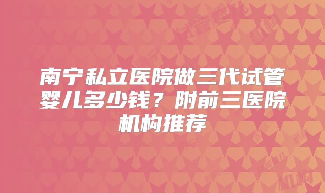 南宁私立医院做三代试管婴儿多少钱?附前三医院机构推荐