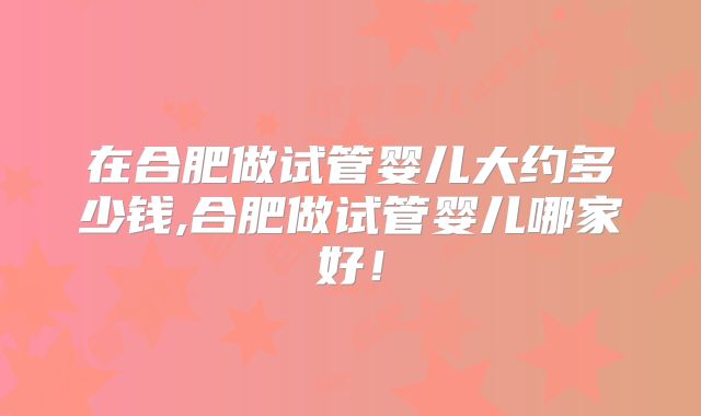 在合肥做试管婴儿大约多少钱,合肥做试管婴儿哪家好!