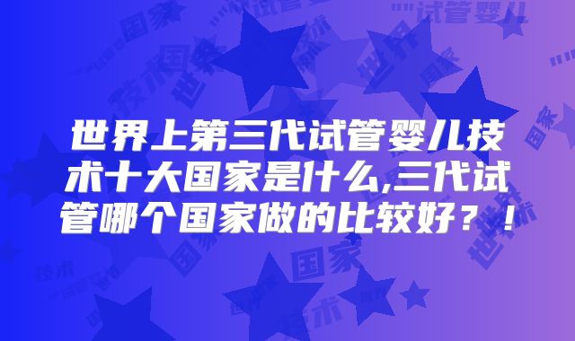 世界上第三代试管婴儿技术十大国家是什么,三代试管哪个国家做的比较好?!