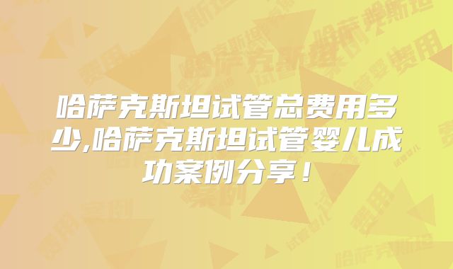 哈萨克斯坦试管总费用多少,哈萨克斯坦试管婴儿成功案例分享！