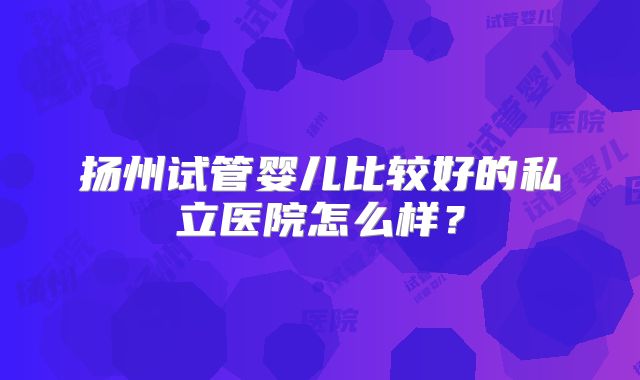 扬州试管婴儿比较好的私立医院怎么样？