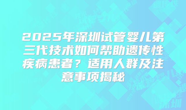 2025年深圳试管婴儿第三代技术如何帮助遗传性疾病患者？适用人群及注意事项揭秘