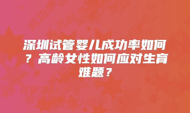 深圳试管婴儿成功率如何?高龄女性如何应对生育难题?