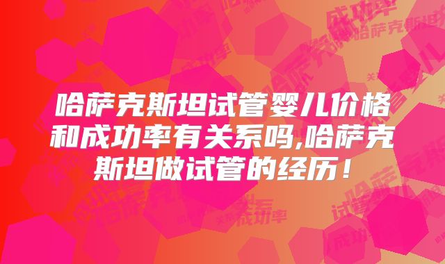哈萨克斯坦试管婴儿价格和成功率有关系吗,哈萨克斯坦做试管的经历!