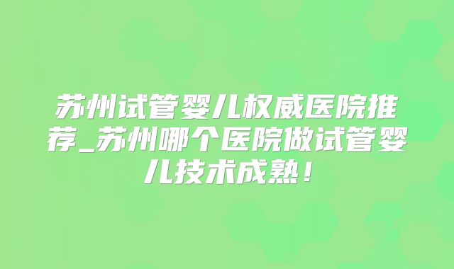 苏州试管婴儿权威医院推荐_苏州哪个医院做试管婴儿技术成熟！