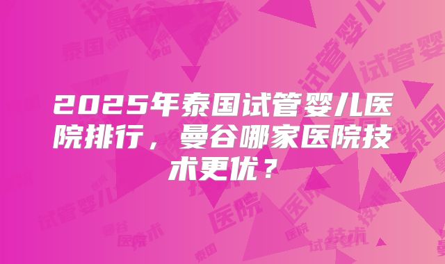 2025年泰国试管婴儿医院排行，曼谷哪家医院技术更优？