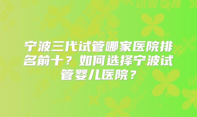 宁波三代试管哪家医院排名前十?如何选择宁波试管婴儿医院?
