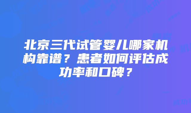 北京三代试管婴儿哪家机构靠谱？患者如何评估成功率和口碑？