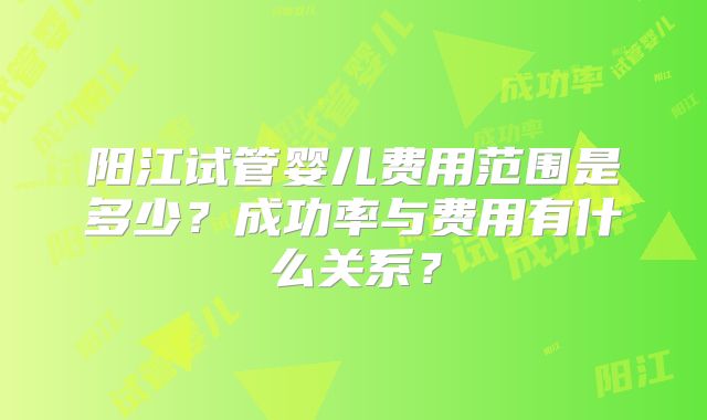 阳江试管婴儿费用范围是多少？成功率与费用有什么关系？