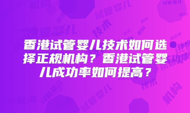 香港试管婴儿技术如何选择正规机构?香港试管婴儿成功率如何提高?