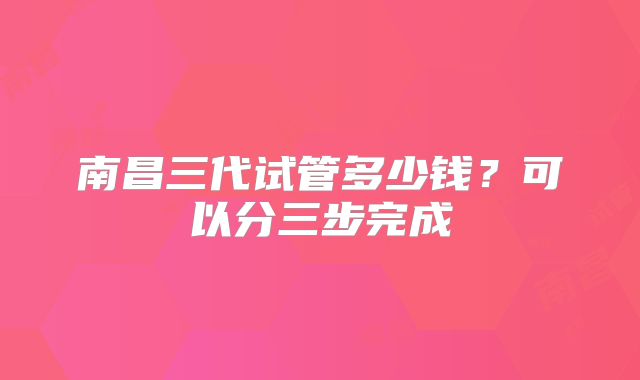 南昌三代试管多少钱？可以分三步完成