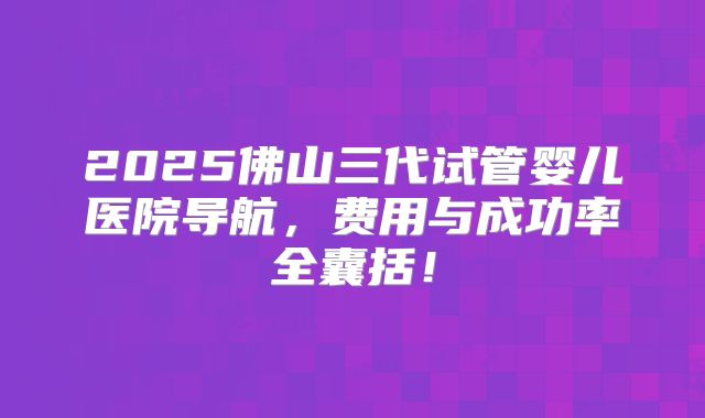 2025佛山三代试管婴儿医院导航，费用与成功率全囊括！