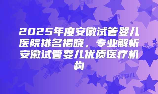 2025年度安徽试管婴儿医院排名揭晓,专业解析安徽试管婴儿优质医疗机构