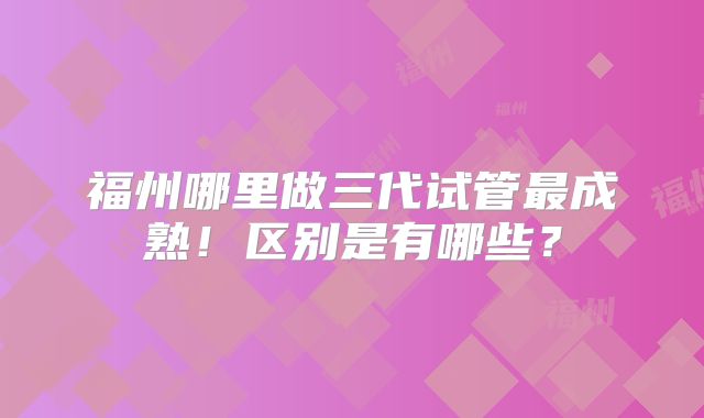 福州哪里做三代试管最成熟!区别是有哪些?