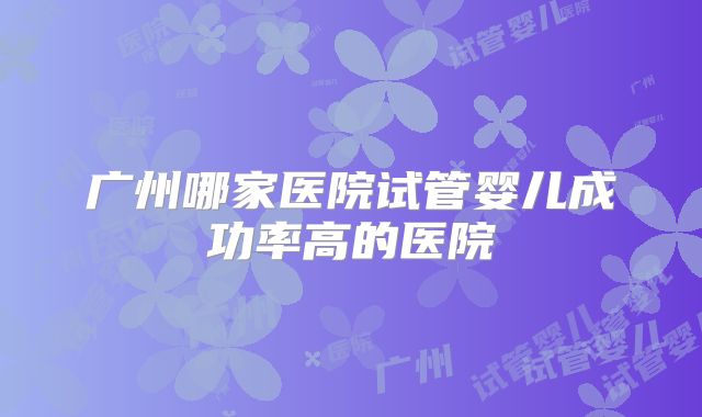 广州哪家医院试管婴儿成功率高的医院