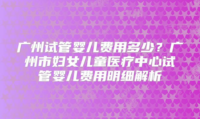 广州试管婴儿费用多少?广州市妇女儿童医疗中心试管婴儿费用明细解析