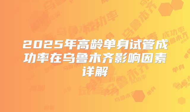 2025年高龄单身试管成功率在乌鲁木齐影响因素详解