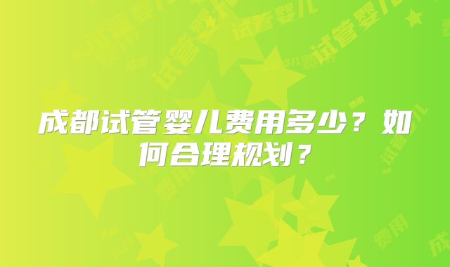 成都试管婴儿费用多少？如何合理规划？