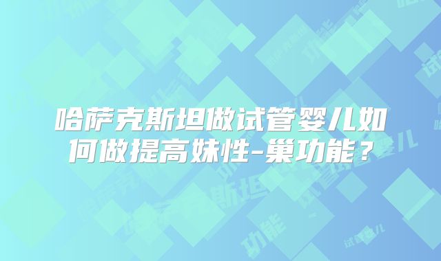 哈萨克斯坦做试管婴儿如何做提高妹性-巢功能？