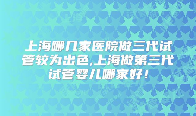 上海哪几家医院做三代试管较为出色,上海做第三代试管婴儿哪家好!