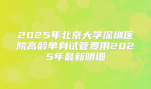 2025年北京大学深圳医院高龄单身试管费用2025年最新明细