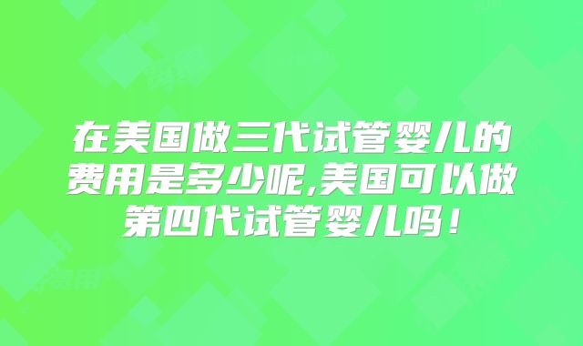 在美国做三代试管婴儿的费用是多少呢,美国可以做第四代试管婴儿吗!