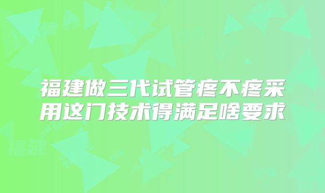 福建做三代试管疼不疼采用这门技术得满足啥要求