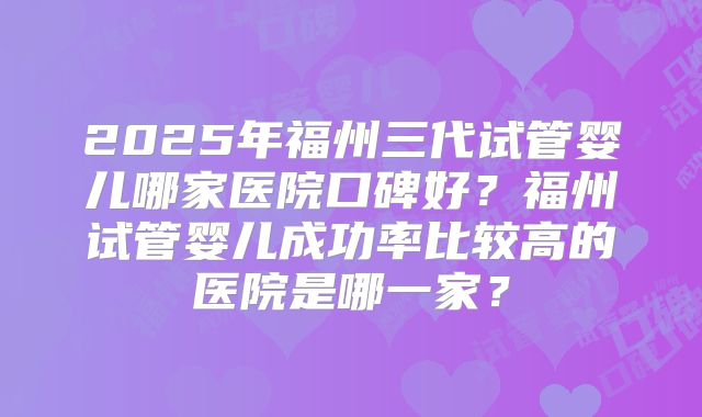 2025年福州三代试管婴儿哪家医院口碑好？福州试管婴儿成功率比较高的医院是哪一家？