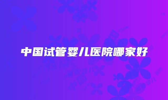 中国试管婴儿医院哪家好