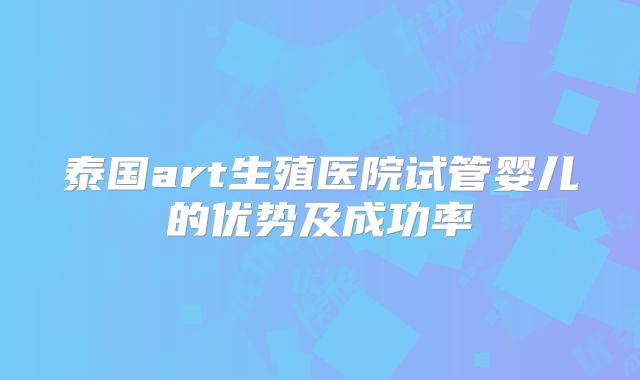泰国art生殖医院试管婴儿的优势及成功率