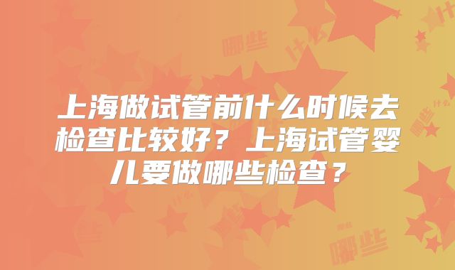 上海做试管前什么时候去检查比较好?上海试管婴儿要做哪些检查?