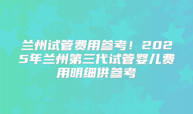 兰州试管费用参考！2025年兰州第三代试管婴儿费用明细供参考