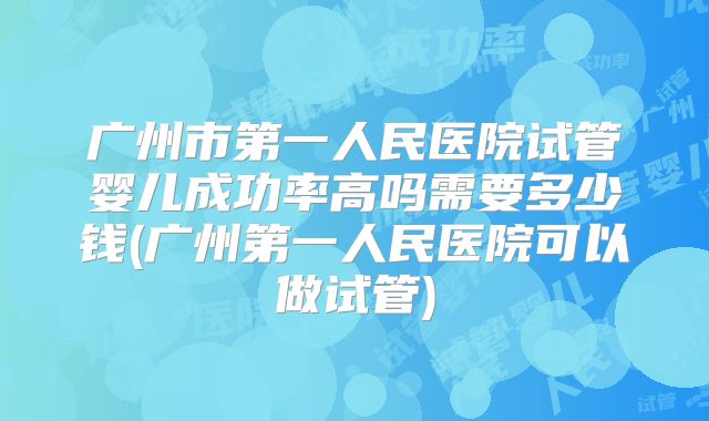 广州市第一人民医院试管婴儿成功率高吗需要多少钱(广州第一人民医院可以做试管)